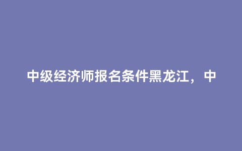 中级经济师报名条件黑龙江，中级经济师报名条件青海
